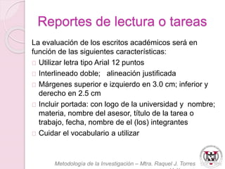 Reportes de lectura o tareas 
La evaluación de los escritos académicos será en 
función de las siguientes características: 
Utilizar letra tipo Arial 12 puntos 
Interlineado doble; alineación justificada 
Márgenes superior e izquierdo en 3.0 cm; inferior y 
derecho en 2.5 cm 
Incluir portada: con logo de la universidad y nombre; 
materia, nombre del asesor, título de la tarea o 
trabajo, fecha, nombre de el (los) integrantes 
Cuidar el vocabulario a utilizar 
Metodología de la Investigación – Mtra. Raquel J. Torres 
Velázquez 
 