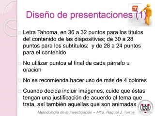 Diseño de presentaciones (1) 
Letra Tahoma, en 36 a 32 puntos para los títulos 
del contenido de las diapositivas; de 30 a 28 
puntos para los subtítulos; y de 28 a 24 puntos 
para el contenido 
No utilizar puntos al final de cada párrafo u 
oración 
No se recomienda hacer uso de más de 4 colores 
Cuando decida incluir imágenes, cuide que éstas 
tengan una justificación de acuerdo al tema que 
trata, así también aquellas que son animadas 
Metodología de la Investigación – Mtra. Raquel J. Torres 
Velázquez 
 
