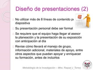 Diseño de presentaciones (2) 
No utilizar más de 8 líneas de contenido por 
diapositiva 
Su presentación personal debe ser formal 
Se requiere que el equipo haga llegar al asesor 
la planeación y la presentación de su exposición 
con anticipación al día 
Revise cómo llevará el manejo de grupo, 
información adicional, materiales de apoyo, entre 
otros aspectos que puedan apoyar y enriquecer 
su formación, antes de incluirlos 
Metodología de la Investigación – Mtra. Raquel J. Torres 
Velázquez 
 