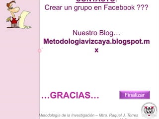 CONTACTO: 
Crear un grupo en Facebook ??? 
Nuestro Blog… 
Metodologiavizcaya.blogspot.m 
x 
…GRACIAS… 
Finalizar 
Metodología de la Investigación – Mtra. Raquel J. Torres 
Velázquez 
