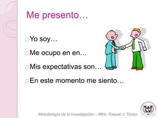 Me presento… 
Yo soy… 
Me ocupo en en… 
Mis expectativas son… 
En este momento me siento… 
Metodología de la Investigación – Mtra. Raquel J. Torres 
Velázquez 
 