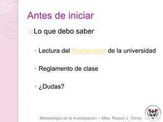 Antes de iniciar 
Lo que debo saber 
◦ Lectura del Reglamento de la universidad 
◦ Reglamento de clase 
◦ ¿Dudas? 
Metodología de la Investigación – Mtra. Raquel J. Torres 
Velázquez 
 