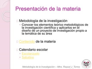 Presentación de la materia 
Metodología de la investigación 
◦ Conocer los elementos teórico metodológicos de 
la investigación científica y aplicarlos en el 
diseño de un proyecto de investigación propio a 
la temática de su área 
Contenido de la materia 
Calendario escolar 
◦ Escolarizado 
◦ Sabatino 
Metodología de la Investigación – Mtra. Raquel J. Torres 
Velázquez 
 