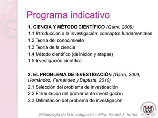 Programa indicativo 
1. CIENCIA Y MÉTODO CIENTÍFICO (Garro, 2009) 
1.1 Introducción a la investigación: conceptos fundamentales 
1.2 Teoría del conocimiento 
1.3 Teoría de la ciencia 
1.4 Método científico (definición y etapas) 
1.5 Investigación científica 
2. EL PROBLEMA DE INVESTIGACIÓN (Garro, 2009; 
Hernández, Fernández y Baptista, 2010) 
2.1 Selección del problema de investigación 
2.2 Formulación del problema de investigación 
2.3 Delimitación del problema de investigación 
Metodología de la Investigación – Mtra. Raquel J. Torres 
Velázquez 
 