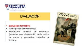 EVALUACIÓN
• Evaluación formativa:
• Participación activa en clase
• Producción semanal de evidencias
(insumos para el contenido de la revista
de época y pequeños controles de
lectura).
 