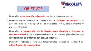 OBJETIVOS
• Desarrollar la comprensión del pasado y un interés duradero por este.
• Fomentar en los alumnos la consideración de múltiples perspectivas y la
apreciación de la complejidad de los conceptos, temas, acontecimientos y
procesos históricos.
• Desarrollar la comprensión de la historia como disciplina y fomentar la
conciencia histórica, que comprende el sentido de la cronología y el contexto, y
la comprensión de diferentes perspectivas históricas.
• Desarrollar habilidades históricas fundamentales, incluida la capacidad de
utilizar fuentes de manera eficaz.
 