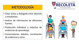 METODOLOGÍA
• Clase activa y dialogada entre docente
y estudiantes.
• Análisis de información de diferentes
fuentes.
• Producción individual y colectiva de
evidencias de aprendizaje.
• Conversatorios, debates, socialización
de evidencias y otros.
 