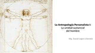 La Antropología Personalista I:
La unidad sustancial
del hombre
Mg. David Lagos Liberato
 