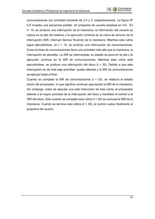 Escuela Académico Profesional de Ingeniería de Sistemas


   comunicaciones con prioridad creciente de 2,4 y 5, respectivamente. La figura Nº
   5.9 muestra una secuencia posible. Un programa de usuario empieza en t=0. En
   t= 10, se produce una interrupción de la impresora; la información del usuario se
   coloca en la pila del sistema y la ejecución continúa en la rutina de servicio de la
   interrupción (ISR, Interrupt Service Routine) de la impresora. Mientras esta rutina
   sigue ejecutándose, en t = 15, se produce una interrupción de comunicaciones.
   Como la línea de comunicaciones tiene una prioridad más alta que la impresora, la
   interrupción es atendida. La ISR es interrumpida, su estado se pone en la pila y la
   ejecución continúa en la ISR de comunicaciones. Mientras esta rutina está
   ejecutándose, se produce una interrupción del disco (t = 20). Debido a que esta
   interrupción es de más baja prioridad, queda retenida y la ISR de comunicaciones
   se ejecuta hasta el final.
   Cuando se completa la ISR de comunicaciones (t = 25), se restaura el estado
   previo del procesador, lo que significa continuar ejecutando la ISR de la impresora.
   Sin embargo, antes de ejecutar una sola instrucción de esta rutina, el procesador
   atiende a la mayor prioridad de la interrupción del disco y transfiere el control a la
   ISR del disco. Sólo cuando se completa esta rutina (t = 35) se reanuda la ISR de la
   impresora. Cuando se termina esta última (t = 40), el control vuelve finalmente al
   programa de usuario.




                                                                                      13
 