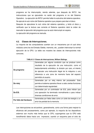 Escuela Académico Profesional de Ingeniería de Sistemas


   programa se ha interrumpido, siendo además, que después de INT21, las
   instrucciones que se ejecutarán no serán del programa si no del Sistema
   Operativo. La ejecución de INT21 permite hallar la subrutina del sistema operativo.
   Se ejecuta la sub rutina del Sistema operativo que prepara para leer el disco.
   Después de ejecutarse la sub rutina del sistema operativo, y leído el disco y
   verificado que la lectura sea correcta el Sistema operativo dará la orden de
   reanudar la ejecución del programa que se auto interrumpió en espera.
   La ejecución del programa se reanuda.



   4.2.    Clases de Interrupciones.
   La mayoría de las computadoras cuentan con un mecanismo por el cual otros
   módulos como los de Entrada /Salida, memoria, etc., pueden interrumpir la normal
   ejecución de la CPU. La tabla xxx muestra las clases de interrupciones más
   comunes.


                 TABLA 5.1 Clases de Interrupciones, William Stalings.
                            Generadas por alguna condición que se produce como
                            resultado de la ejecución de una instrucción, como el
                            desbordamiento aritmético, la división por cero, el intento
De programa
                            de ejecutar una instrucción ilegal de la máquina o una
                            referencia a una zona de memoria fuera del espacio
                            permitido al usuario.
                            Generadas por un reloj interno del procesador. Esto
De reloj                    permite al sistema operativo llevar a cabo ciertas funciones
                            con determinada regularidad.
                            Generadas por un controlador de E/S, para indicar que
De E/S.                     una operación ha terminado normalmente o para indicar
                            diversas condiciones de error.
                            Generadas por fallos tales como un corte de energía o un
Por fallo del Hardware
                            error de paridad de la memoria.


   Las interrupciones se encuentran, generalmente, como una forma para mejorar la
   eficiencia del procesamiento, como por ejemplo, la mayoría de los dispositivos
   externos son mucho más lentos que la CPU, supongamos que la CPU está
   transfiriendo datos hacia una impresora, usando un esquema para el ciclo de
                                                                                      2
 