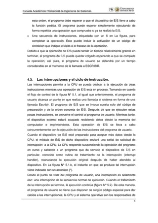 Escuela Académico Profesional de Ingeniería de Sistemas


       esta orden, el programa debe esperar a que el dispositivo de E/S lleve a cabo
       la función pedida. El programa puede esperar simplemente ejecutando de
       forma repetida una operación que compruebe si ya se realizó la E/S.
       Una secuencia de instrucciones, etiquetada con un 5 en La figura, para
       completar la operación. Esto puede incluir la activación de un código de
       condición que indique el éxito o el fracaso de la operación.
   Debido a que la operación de E/S puede tardar un tiempo relativamente grande en
   terminar, el programa de E/S puede quedar colgado esperando a que se complete
   la operación; así pues, el programa de usuario se detendrá por un tiempo
   considerable en el momento de la llamada a ESCRIBIR.



   4.3.    Las interrupciones y el ciclo de instrucción.
   Las interrupciones permite a la CPU se pueda dedicar a la ejecución de otras
   instrucciones mientras una operación de E/S esta en proceso. Tomando en cuenta
   el flujo de control de la figura Nº 5.1, al igual que anteriormente, el programa de
   usuario alcanza un punto en que realiza una llamada al sistema en forma de una
   llamada Escribir. El programa de E/S que se invoca consta solo del código de
   preparación y de la orden concreta de E/S. Después de que se ejecuten estas
   pocas instrucciones, se devuelve el control al programa de usuario. Mientras tanto,
   el dispositivo externo estará ocupado recibiendo datos desde la memoria del
   computador e imprimiéndolos. Esta operación de E/S se lleva a cabo
   concurrentemente con la ejecución de las instrucciones del programa de usuario.
   Cuando el dispositivo de E/S esté preparado para aceptar más datos desde la
   CPU, el módulo de E/S de dicho dispositivo enviará una señal de solicitud de
   interrupción a la CPU. La CPU responde suspendiendo la operación del programa
   en curso y saltando a un programa que da servicio al dispositivo de E/S en
   particular, conocido como rutina de tratamiento de la interrupción (interrupt
   handler), reanudando la ejecución original después de haber atendido al
   dispositivo. En La figura Nº 5.1.b, el instante en que se produce tal interrupción
   viene indicado con un asterisco (*).
   Desde el punto de vista del programa de usuario, una interrupción es solamente
   eso: una interrupción de la secuencia normal de ejecución. Cuando el tratamiento
   de la interrupción se termina, la ejecución continúa (figura Nº 5.2). De esta manera,
   el programa de usuario no tiene que disponer de ningún código especial para dar
   cabida a las interrupciones; la CPU y el sistema operativo son los responsables de
                                                                                      4
 