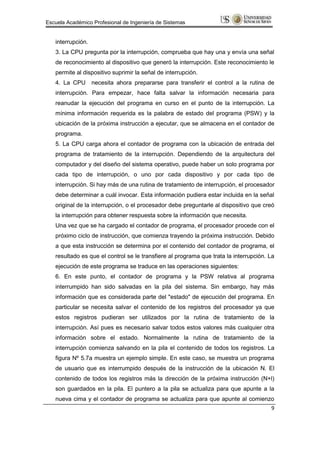 Escuela Académico Profesional de Ingeniería de Sistemas


   interrupción.
   3. La CPU pregunta por la interrupción, comprueba que hay una y envía una señal
   de reconocimiento al dispositivo que generó la interrupción. Este reconocimiento le
   permite al dispositivo suprimir la señal de interrupción.
   4. La CPU       necesita ahora prepararse para transferir el control a la rutina de
   interrupción. Para empezar, hace falta salvar la información necesaria para
   reanudar la ejecución del programa en curso en el punto de la interrupción. La
   mínima información requerida es la palabra de estado del programa (PSW) y la
   ubicación de la próxima instrucción a ejecutar, que se almacena en el contador de
   programa.
   5. La CPU carga ahora el contador de programa con la ubicación de entrada del
   programa de tratamiento de la interrupción. Dependiendo de la arquitectura del
   computador y del diseño del sistema operativo, puede haber un solo programa por
   cada tipo de interrupción, o uno por cada dispositivo y por cada tipo de
   interrupción. Si hay más de una rutina de tratamiento de interrupción, el procesador
   debe determinar a cuál invocar. Esta información pudiera estar incluida en la señal
   original de la interrupción, o el procesador debe preguntarle al dispositivo que creó
   la interrupción para obtener respuesta sobre la información que necesita.
   Una vez que se ha cargado el contador de programa, el procesador procede con el
   próximo ciclo de instrucción, que comienza trayendo la próxima instrucción. Debido
   a que esta instrucción se determina por el contenido del contador de programa, el
   resultado es que el control se le transfiere al programa que trata la interrupción. La
   ejecución de este programa se traduce en las operaciones siguientes:
   6. En este punto, el contador de programa y la PSW relativa al programa
   interrumpido han sido salvadas en la pila del sistema. Sin embargo, hay más
   información que es considerada parte del "estado" de ejecución del programa. En
   particular se necesita salvar el contenido de los registros del procesador ya que
   estos registros pudieran ser utilizados por la rutina de tratamiento de la
   interrupción. Así pues es necesario salvar todos estos valores más cualquier otra
   información sobre el estado. Normalmente la rutina de tratamiento de la
   interrupción comienza salvando en la pila el contenido de todos los registros. La
   figura Nº 5.7a muestra un ejemplo simple. En este caso, se muestra un programa
   de usuario que es interrumpido después de la instrucción de la ubicación N. El
   contenido de todos los registros más la dirección de la próxima instrucción (N+l)
   son guardados en la pila. El puntero a la pila se actualiza para que apunte a la
   nueva cima y el contador de programa se actualiza para que apunte al comienzo
                                                                                       9
 