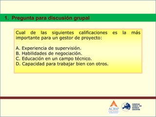 Cual de las siguientes calificaciones es la más
importante para un gestor de proyecto:
A. Experiencia de supervisión.
B. Habilidades de negociación.
C. Educación en un campo técnico.
D. Capacidad para trabajar bien con otros.
1. Pregunta para discusión grupal
 
