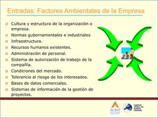  Cultura y estructura de la organización o
empresa.
 Normas gubernamentales e industriales
 Infraestructura.
 Recursos humanos existentes.
 Administración de personal.
 Sistema de autorización de trabajo de la
compañía.
 Condiciones del mercado.
 Tolerancia al riesgo de los interesados.
 Bases de datos comerciales.
 Sistemas de información de la gestión de
proyectos.
Entradas: Factores Ambientales de la Empresa
 
