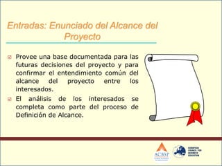  Provee una base documentada para las
futuras decisiones del proyecto y para
confirmar el entendimiento común del
alcance del proyecto entre los
interesados.
 El análisis de los interesados se
completa como parte del proceso de
Definición de Alcance.
Entradas: Enunciado del Alcance del
Proyecto
 