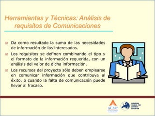  Da como resultado la suma de las necesidades
de información de los interesados.
 Los requisitos se definen combinando el tipo y
el formato de la información requerida, con un
análisis del valor de dicha información.
 Los recursos del proyecto sólo deben emplearse
en comunicar información que contribuya al
éxito, o cuando la falta de comunicación puede
llevar al fracaso.
Herramientas y Técnicas: Análisis de
requisitos de Comunicaciones
 