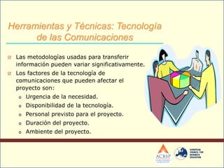  Las metodologías usadas para transferir
información pueden variar significativamente.
 Los factores de la tecnología de
comunicaciones que pueden afectar el
proyecto son:
o Urgencia de la necesidad.
o Disponibilidad de la tecnología.
o Personal previsto para el proyecto.
o Duración del proyecto.
o Ambiente del proyecto.
Herramientas y Técnicas: Tecnología
de las Comunicaciones
 