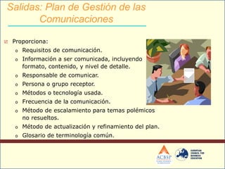  Proporciona:
o Requisitos de comunicación.
o Información a ser comunicada, incluyendo
formato, contenido, y nivel de detalle.
o Responsable de comunicar.
o Persona o grupo receptor.
o Métodos o tecnología usada.
o Frecuencia de la comunicación.
o Método de escalamiento para temas polémicos
no resueltos.
o Método de actualización y refinamiento del plan.
o Glosario de terminología común.
Salidas: Plan de Gestión de las
Comunicaciones
 