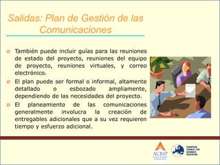  También puede incluir guías para las reuniones
de estado del proyecto, reuniones del equipo
de proyecto, reuniones virtuales, y correo
electrónico.
 El plan puede ser formal o informal, altamente
detallado o esbozado ampliamente,
dependiendo de las necesidades del proyecto.
 El planeamiento de las comunicaciones
generalmente involucra la creación de
entregables adicionales que a su vez requieren
tiempo y esfuerzo adicional.
Salidas: Plan de Gestión de las
Comunicaciones
 