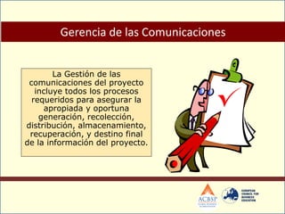 La Gestión de las
comunicaciones del proyecto
incluye todos los procesos
requeridos para asegurar la
apropiada y oportuna
generación, recolección,
distribución, almacenamiento,
recuperación, y destino final
de la información del proyecto.
Gerencia de las Comunicaciones
 