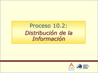 Proceso 10.2:
Distribución de la
Información
 