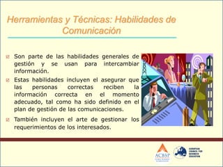  Son parte de las habilidades generales de
gestión y se usan para intercambiar
información.
 Estas habilidades incluyen el asegurar que
las personas correctas reciben la
información correcta en el momento
adecuado, tal como ha sido definido en el
plan de gestión de las comunicaciones.
 También incluyen el arte de gestionar los
requerimientos de los interesados.
Herramientas y Técnicas: Habilidades de
Comunicación
 
