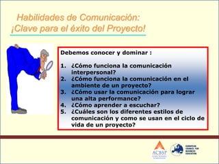 Debemos conocer y dominar :
1. ¿Cómo funciona la comunicación
interpersonal?
2. ¿Cómo funciona la comunicación en el
ambiente de un proyecto?
3. ¿Cómo usar la comunicación para lograr
una alta performance?
4. ¿Cómo aprender a escuchar?
5. ¿Cuáles son los diferentes estilos de
comunicación y como se usan en el ciclo de
vida de un proyecto?
Habilidades de Comunicación:
¡Clave para el éxito del Proyecto!
 