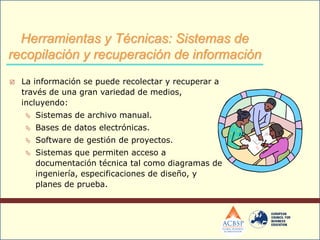  La información se puede recolectar y recuperar a
través de una gran variedad de medios,
incluyendo:
 Sistemas de archivo manual.
 Bases de datos electrónicas.
 Software de gestión de proyectos.
 Sistemas que permiten acceso a
documentación técnica tal como diagramas de
ingeniería, especificaciones de diseño, y
planes de prueba.
Herramientas y Técnicas: Sistemas de
recopilación y recuperación de información
 