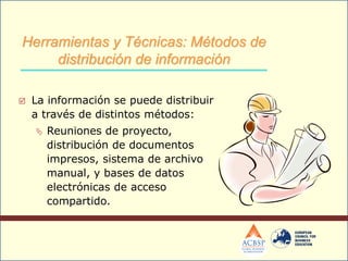  La información se puede distribuir
a través de distintos métodos:
 Reuniones de proyecto,
distribución de documentos
impresos, sistema de archivo
manual, y bases de datos
electrónicas de acceso
compartido.
Herramientas y Técnicas: Métodos de
distribución de información
 