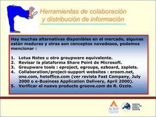 Hay muchas alternativas disponibles en el mercado, algunas
están maduras y otras son conceptos novedosos, podemos
mencionar :
1. Lotus Notes u otro groupware equivalente.
2. Revisar la plataforma Share Point de Microsoft.
3. Groupware tools : eproject, egroups, ezboard, zaplets.
4. Collaboration/project-support websites : eroom.net,
one.com, hotoffice.com (ver revista Fast Company, July
2000 o e-Business Application Delivery, April 2000).
5. Verificar el nuevo producto groove.com de R. Ozzie.
Herramientas de colaboración
y distribución de información
 