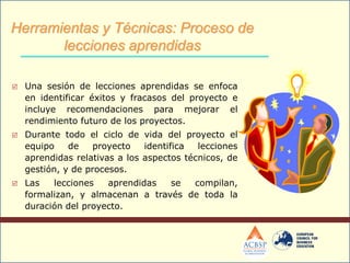  Una sesión de lecciones aprendidas se enfoca
en identificar éxitos y fracasos del proyecto e
incluye recomendaciones para mejorar el
rendimiento futuro de los proyectos.
 Durante todo el ciclo de vida del proyecto el
equipo de proyecto identifica lecciones
aprendidas relativas a los aspectos técnicos, de
gestión, y de procesos.
 Las lecciones aprendidas se compilan,
formalizan, y almacenan a través de toda la
duración del proyecto.
Herramientas y Técnicas: Proceso de
lecciones aprendidas
 