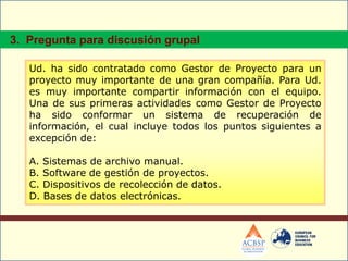 Ud. ha sido contratado como Gestor de Proyecto para un
proyecto muy importante de una gran compañía. Para Ud.
es muy importante compartir información con el equipo.
Una de sus primeras actividades como Gestor de Proyecto
ha sido conformar un sistema de recuperación de
información, el cual incluye todos los puntos siguientes a
excepción de:
A. Sistemas de archivo manual.
B. Software de gestión de proyectos.
C. Dispositivos de recolección de datos.
D. Bases de datos electrónicas.
3. Pregunta para discusión grupal
 