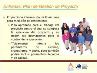  Proporciona información de línea base
para medición de rendimiento:
 Plan aprobado para el trabajo del
proyecto contra el cual se compara
la ejecución del proyecto y se
miden las desviaciones para el
control de la ejecución.
 Típicamente integra los
parámetros de alcance,
cronograma, y costo, pero también
podría incluir parámetros técnicos
y de calidad.
Entradas: Plan de Gestión de Proyecto
 