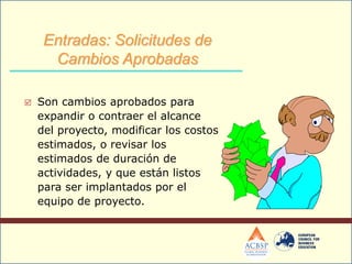  Son cambios aprobados para
expandir o contraer el alcance
del proyecto, modificar los costos
estimados, o revisar los
estimados de duración de
actividades, y que están listos
para ser implantados por el
equipo de proyecto.
Entradas: Solicitudes de
Cambios Aprobadas
 