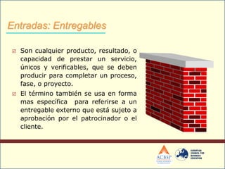  Son cualquier producto, resultado, o
capacidad de prestar un servicio,
únicos y verificables, que se deben
producir para completar un proceso,
fase, o proyecto.
 El término también se usa en forma
mas específica para referirse a un
entregable externo que está sujeto a
aprobación por el patrocinador o el
cliente.
Entradas: Entregables
 