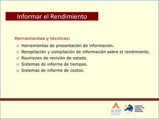 Herramientas y técnicas:
 Herramientas de presentación de información.
 Recopilación y compilación de información sobre el rendimiento.
 Reuniones de revisión de estado.
 Sistemas de informe de tiempos.
 Sistemas de informe de costos.
Informar el Rendimiento
 
