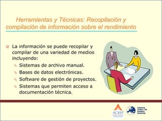  La información se puede recopilar y
compilar de una variedad de medios
incluyendo:
 Sistemas de archivo manual.
 Bases de datos electrónicas.
 Software de gestión de proyectos.
 Sistemas que permiten acceso a
documentación técnica.
Herramientas y Técnicas: Recopilación y
compilación de información sobre el rendimiento
 