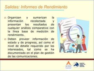  Organizan y sumarizan la
información recolectada y
presentan los resultados de
cualquier análisis comparativo con
la línea base de medición de
rendimiento.
 Deben proveer información de
estado y de progreso, así como el
nivel de detalle requerido por los
interesados, tal como se ha
documentado en el plan de gestión
de las comunicaciones.
Salidas: Informes de Rendimiento
 