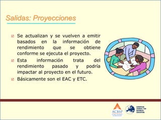  Se actualizan y se vuelven a emitir
basados en la información de
rendimiento que se obtiene
conforme se ejecuta el proyecto.
 Esta información trata del
rendimiento pasado y podría
impactar al proyecto en el futuro.
 Básicamente son el EAC y ETC.
Salidas: Proyecciones
 
