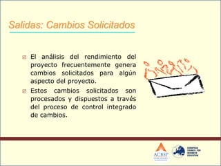  El análisis del rendimiento del
proyecto frecuentemente genera
cambios solicitados para algún
aspecto del proyecto.
 Estos cambios solicitados son
procesados y dispuestos a través
del proceso de control integrado
de cambios.
Salidas: Cambios Solicitados
 