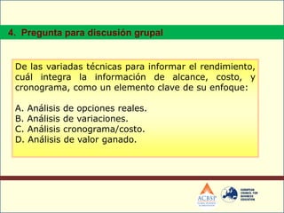 De las variadas técnicas para informar el rendimiento,
cuál integra la información de alcance, costo, y
cronograma, como un elemento clave de su enfoque:
A. Análisis de opciones reales.
B. Análisis de variaciones.
C. Análisis cronograma/costo.
D. Análisis de valor ganado.
4. Pregunta para discusión grupal
 