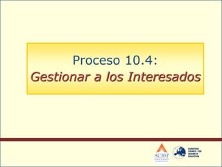 Proceso 10.4:
Gestionar a los Interesados
 
