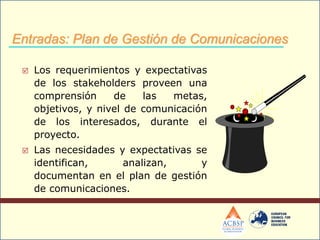  Los requerimientos y expectativas
de los stakeholders proveen una
comprensión de las metas,
objetivos, y nivel de comunicación
de los interesados, durante el
proyecto.
 Las necesidades y expectativas se
identifican, analizan, y
documentan en el plan de gestión
de comunicaciones.
Entradas: Plan de Gestión de Comunicaciones
 
