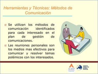  Se utilizan los métodos de
comunicación identificados
para cada interesado en el
plan de gestión de
comunicaciones.
 Las reuniones personales son
los medios mas efectivos para
comunicar y resolver temas
polémicos con los interesados.
Herramientas y Técnicas: Métodos de
Comunicación
 