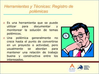  Es una herramienta que se puede
utilizar para documentar y
monitorear la solución de temas
polémicos.
 Una polémica generalmente no
crece hasta el punto de convertirse
en un proyecto o actividad, pero
usualmente se abordan para
mantener una relación de trabajo
buena y constructiva entre los
interesados.
Herramientas y Técnicas: Registro de
polémicas
 