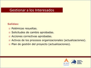 Salidas:
 Polémicas resueltas.
 Solicitudes de cambio aprobadas.
 Acciones correctivas aprobadas.
 Activos de los procesos organizacionales (actualizaciones).
 Plan de gestión del proyecto (actualizaciones).
Gestionar a los Interesados
 