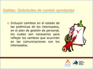  Incluyen cambios en el estado de
las polémicas de los interesados,
en el plan de gestión de personal,
los cuales son necesarios para
reflejar los cambios que ocurrirán
en las comunicaciones con los
interesados.
Salidas: Solicitudes de cambio aprobadas
 
