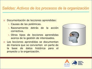  Documentación de lecciones aprendidas:
 Causas de las polémicas.
 Razonamiento detrás de la acción
correctiva.
 Otros tipos de lecciones aprendidas
acerca de la gestión de interesados.
 Las lecciones aprendidas se documentan
de manera que se convierten en parte de
la base de datos histórica para el
proyecto y la organización.
+
Salidas: Activos de los procesos de la organización
 
