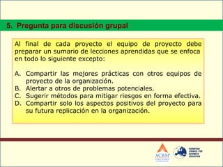 Al final de cada proyecto el equipo de proyecto debe
preparar un sumario de lecciones aprendidas que se enfoca
en todo lo siguiente excepto:
A. Compartir las mejores prácticas con otros equipos de
proyecto de la organización.
B. Alertar a otros de problemas potenciales.
C. Sugerir métodos para mitigar riesgos en forma efectiva.
D. Compartir solo los aspectos positivos del proyecto para
su futura replicación en la organización.
5. Pregunta para discusión grupal
 