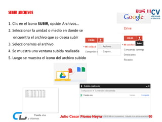 SUBIR ARCHIVOS
1. Clic en el ícono SUBIR, opción Archivos…
2. Seleccionar la unidad o medio en donde se
encuentra el archivo que se desea subir
3. Seleccionamos el archivo
4. Se muestra una ventana subida realizada
5. Luego se muestra el icono del archivo subido
Julio Cesar Flores Neyra 10
 